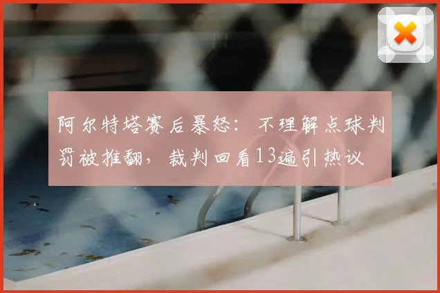 阿尔特塔赛后暴怒:不理解点球判罚被推翻,裁判回看13遍引热议