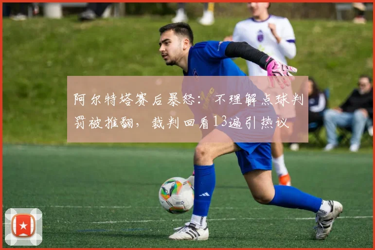 阿尔特塔赛后暴怒:不理解点球判罚被推翻,裁判回看13遍引热议