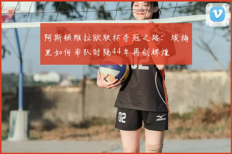 阿斯顿维拉欧联杯夺冠之路:埃梅里如何率队时隔44年再创辉煌