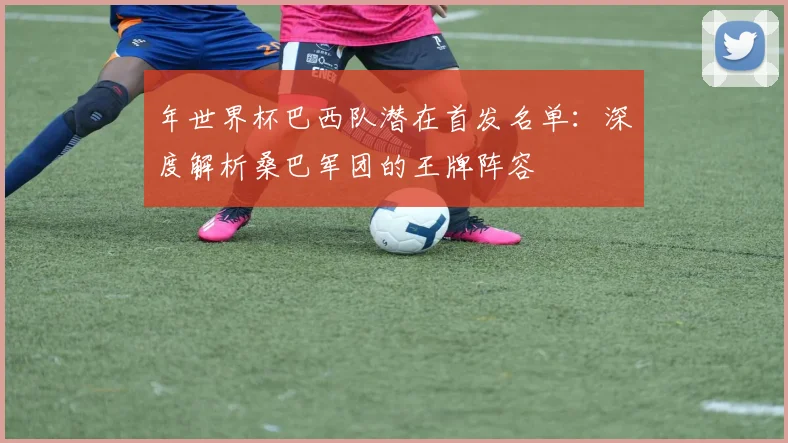 年世界杯巴西队潜在首发名单:深度解析桑巴军团的王牌阵容