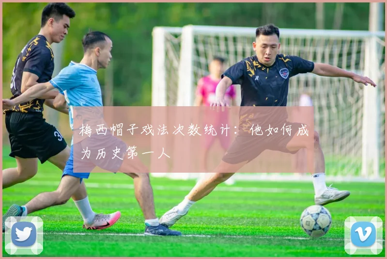 梅西帽子戏法次数统计：他如何成为历史第一人