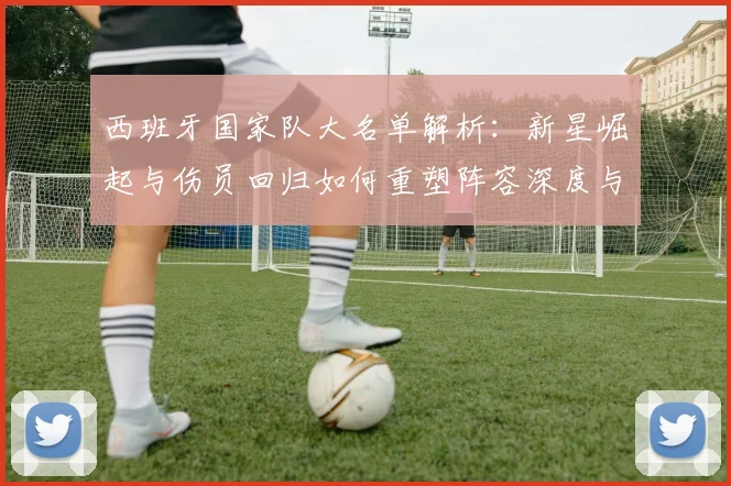 西班牙国家队大名单解析:新星崛起与伤员回归如何重塑阵容深度与战术